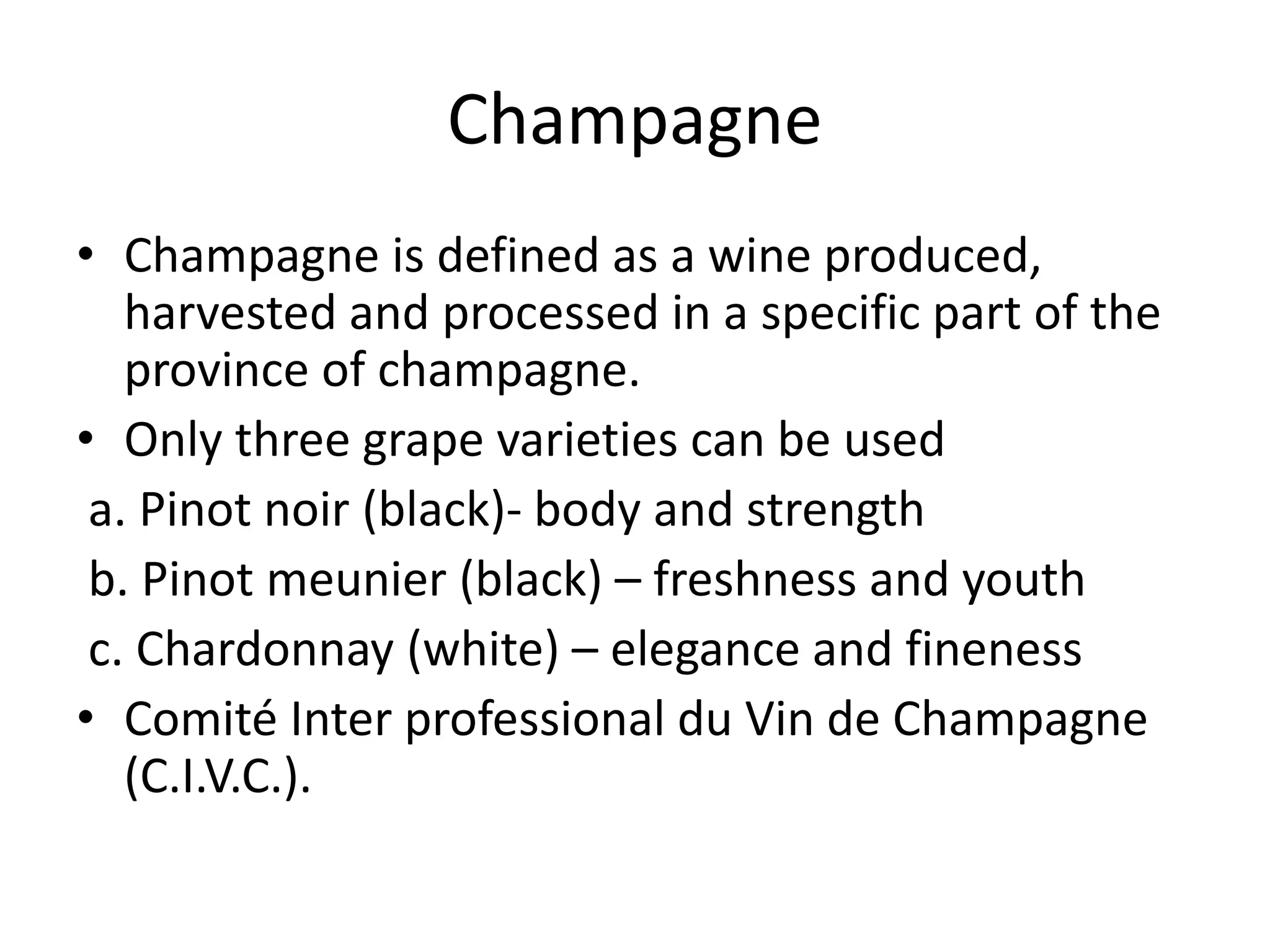 Champagne
• Champagne is defined as a wine produced,
harvested and processed in a specific part of the
province of champagne.
• Only three grape varieties can be used
a. Pinot noir (black)- body and strength
b. Pinot meunier (black) – freshness and youth
c. Chardonnay (white) – elegance and fineness
• Comité Inter professional du Vin de Champagne
(C.I.V.C.).
 