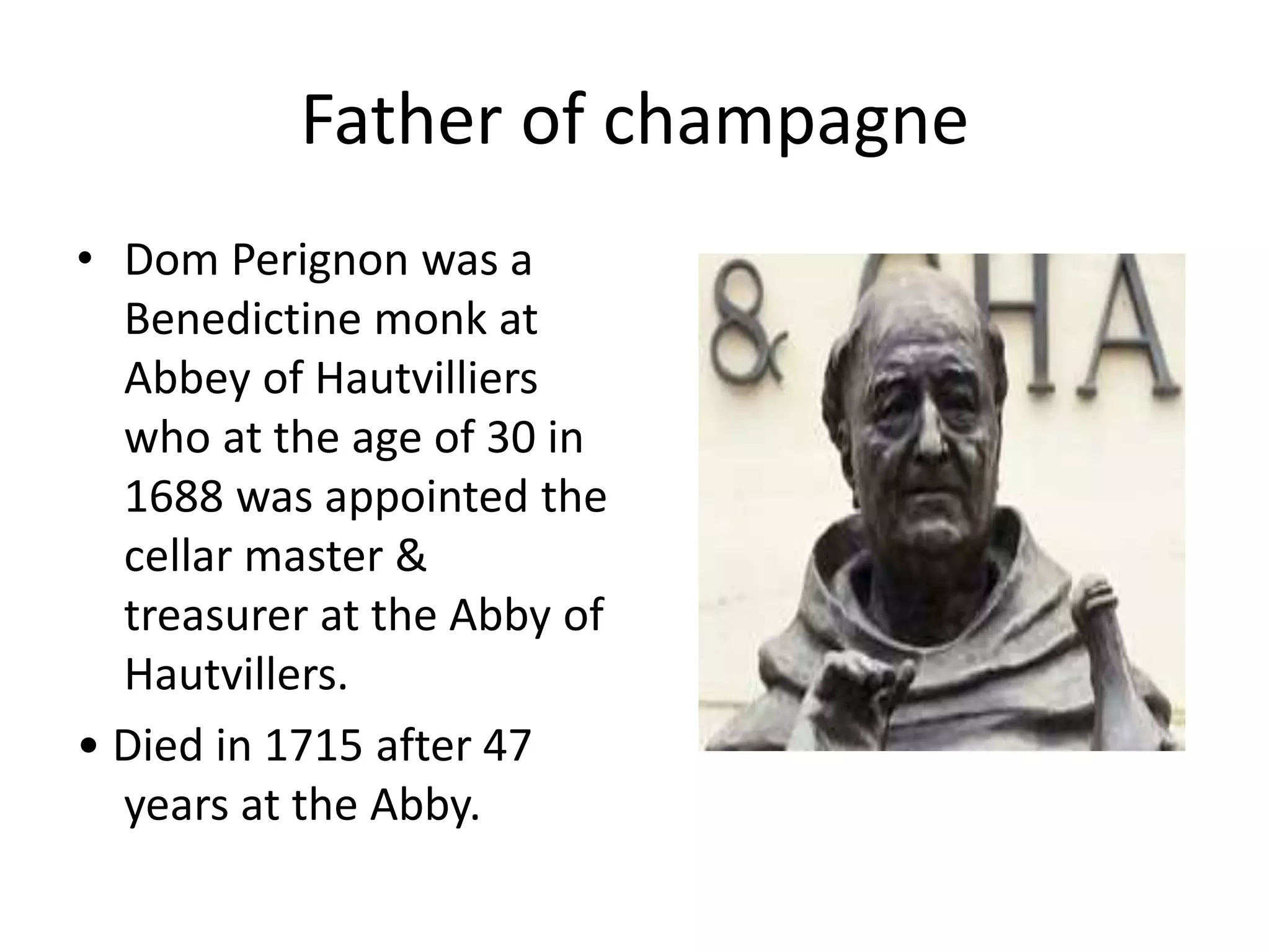 Father of champagne
• Dom Perignon was a
Benedictine monk at
Abbey of Hautvilliers
who at the age of 30 in
1688 was appointed the
cellar master &
treasurer at the Abby of
Hautvillers.
• Died in 1715 after 47
years at the Abby.
 