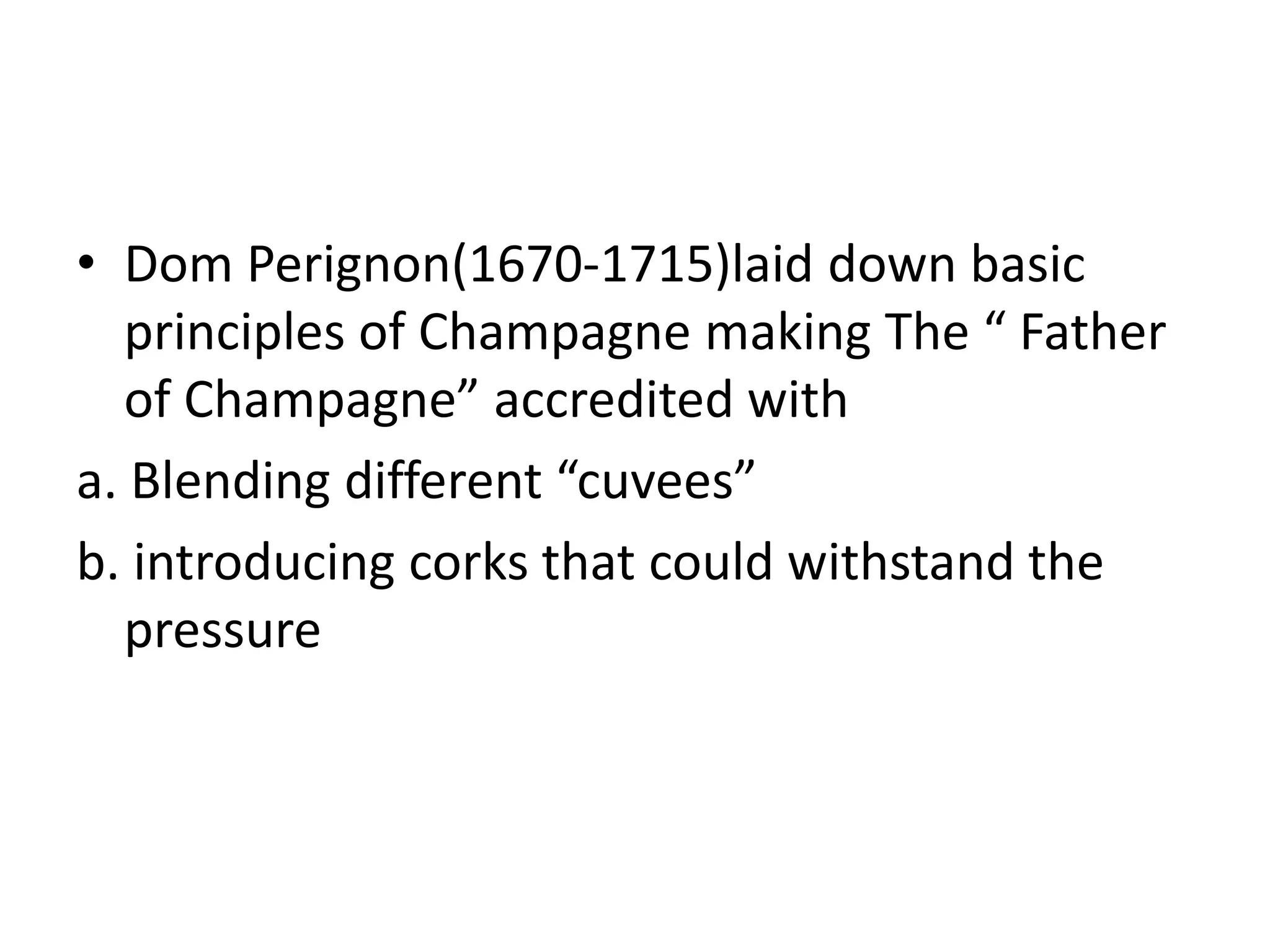 • Dom Perignon(1670-1715)laid down basic
principles of Champagne making The “ Father
of Champagne” accredited with
a. Blending different “cuvees”
b. introducing corks that could withstand the
pressure
 