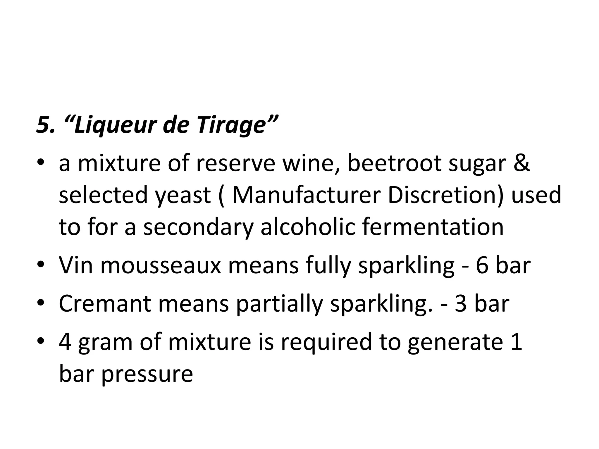 5. “Liqueur de Tirage”
• a mixture of reserve wine, beetroot sugar &
selected yeast ( Manufacturer Discretion) used
to for a secondary alcoholic fermentation
• Vin mousseaux means fully sparkling - 6 bar
• Cremant means partially sparkling. - 3 bar
• 4 gram of mixture is required to generate 1
bar pressure
 