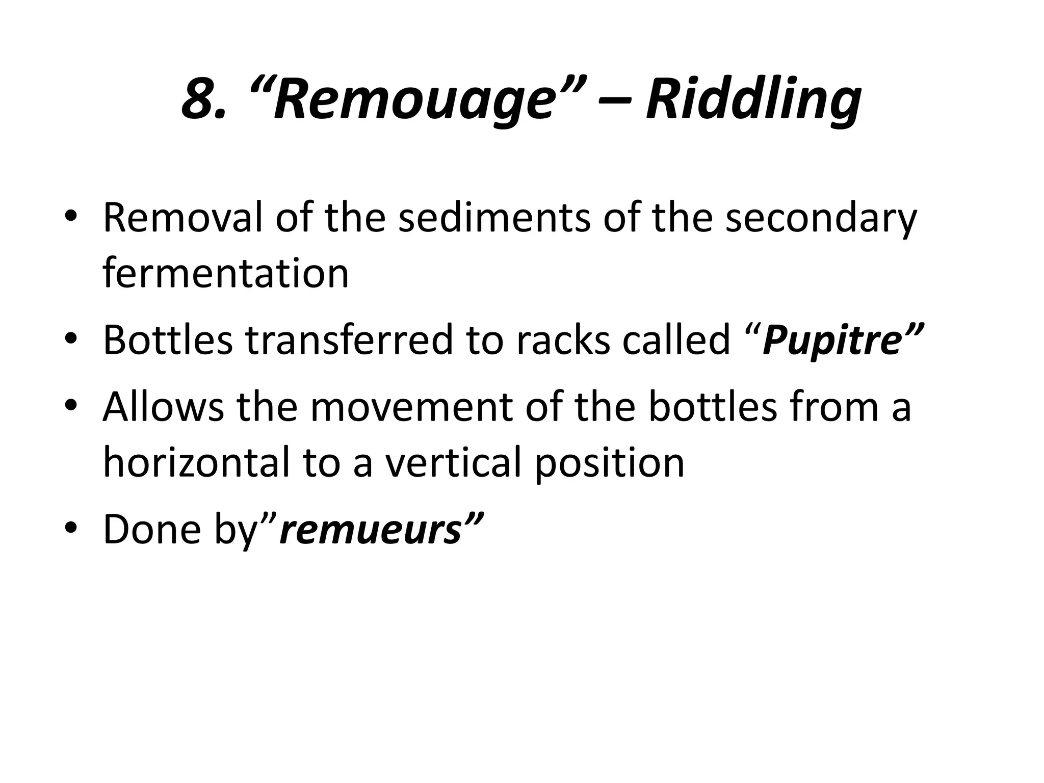 8. “Remouage” – Riddling
• Removal of the sediments of the secondary
fermentation
• Bottles transferred to racks called “Pupitre”
• Allows the movement of the bottles from a
horizontal to a vertical position
• Done by”remueurs”
 