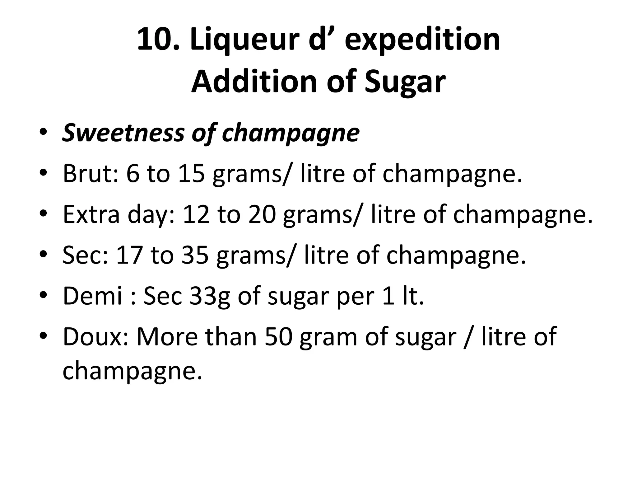 10. Liqueur d’ expedition
Addition of Sugar
• Sweetness of champagne
• Brut: 6 to 15 grams/ litre of champagne.
• Extra day: 12 to 20 grams/ litre of champagne.
• Sec: 17 to 35 grams/ litre of champagne.
• Demi : Sec 33g of sugar per 1 lt.
• Doux: More than 50 gram of sugar / litre of
champagne.
 