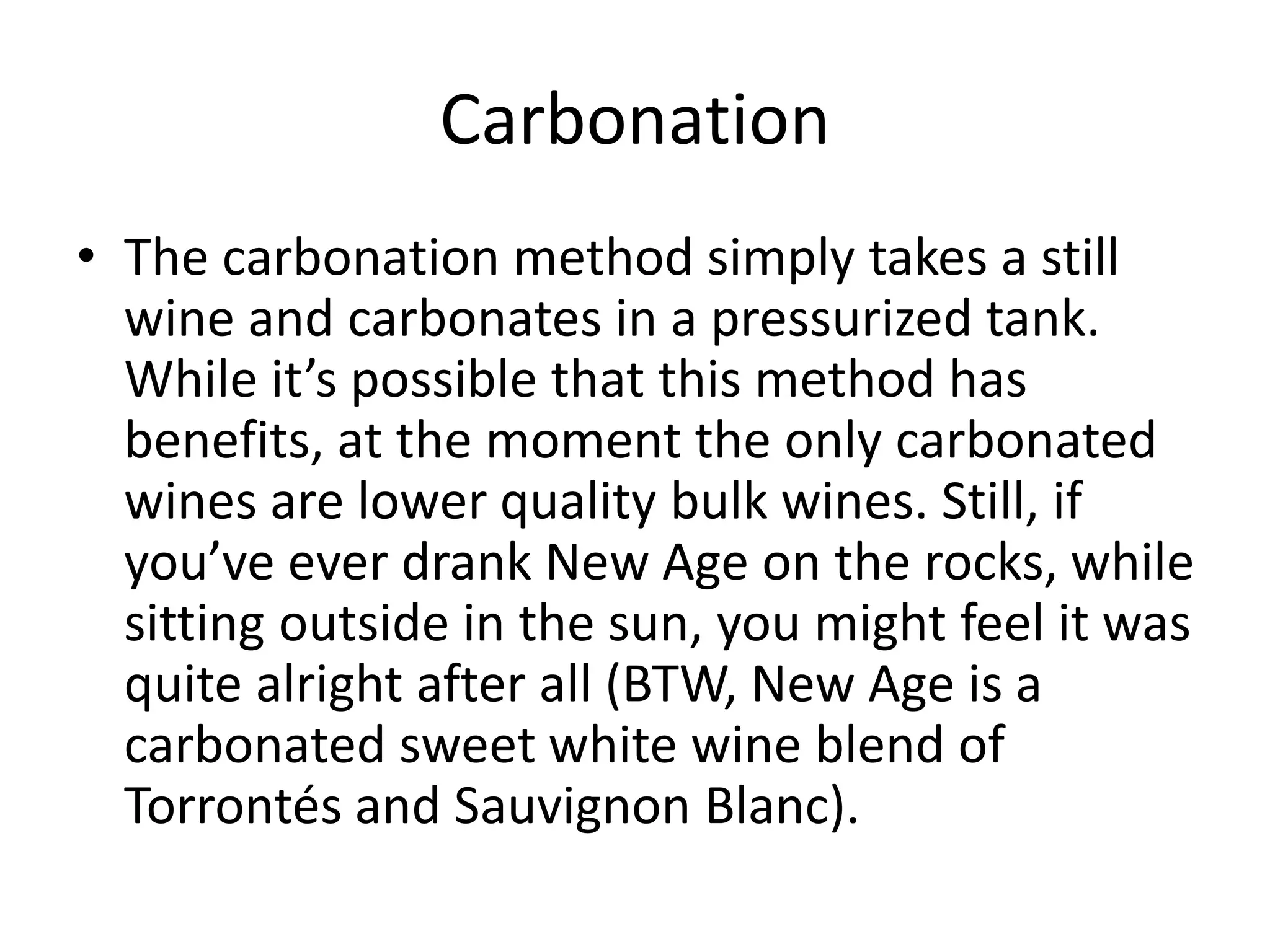 Carbonation
• The carbonation method simply takes a still
wine and carbonates in a pressurized tank.
While it’s possible that this method has
benefits, at the moment the only carbonated
wines are lower quality bulk wines. Still, if
you’ve ever drank New Age on the rocks, while
sitting outside in the sun, you might feel it was
quite alright after all (BTW, New Age is a
carbonated sweet white wine blend of
Torrontés and Sauvignon Blanc).
 