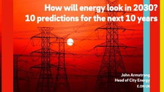How will energy look in 2030?
10 predictions for the next 10 years
John Armstrong
Head of City Energy
E.ON UK
 