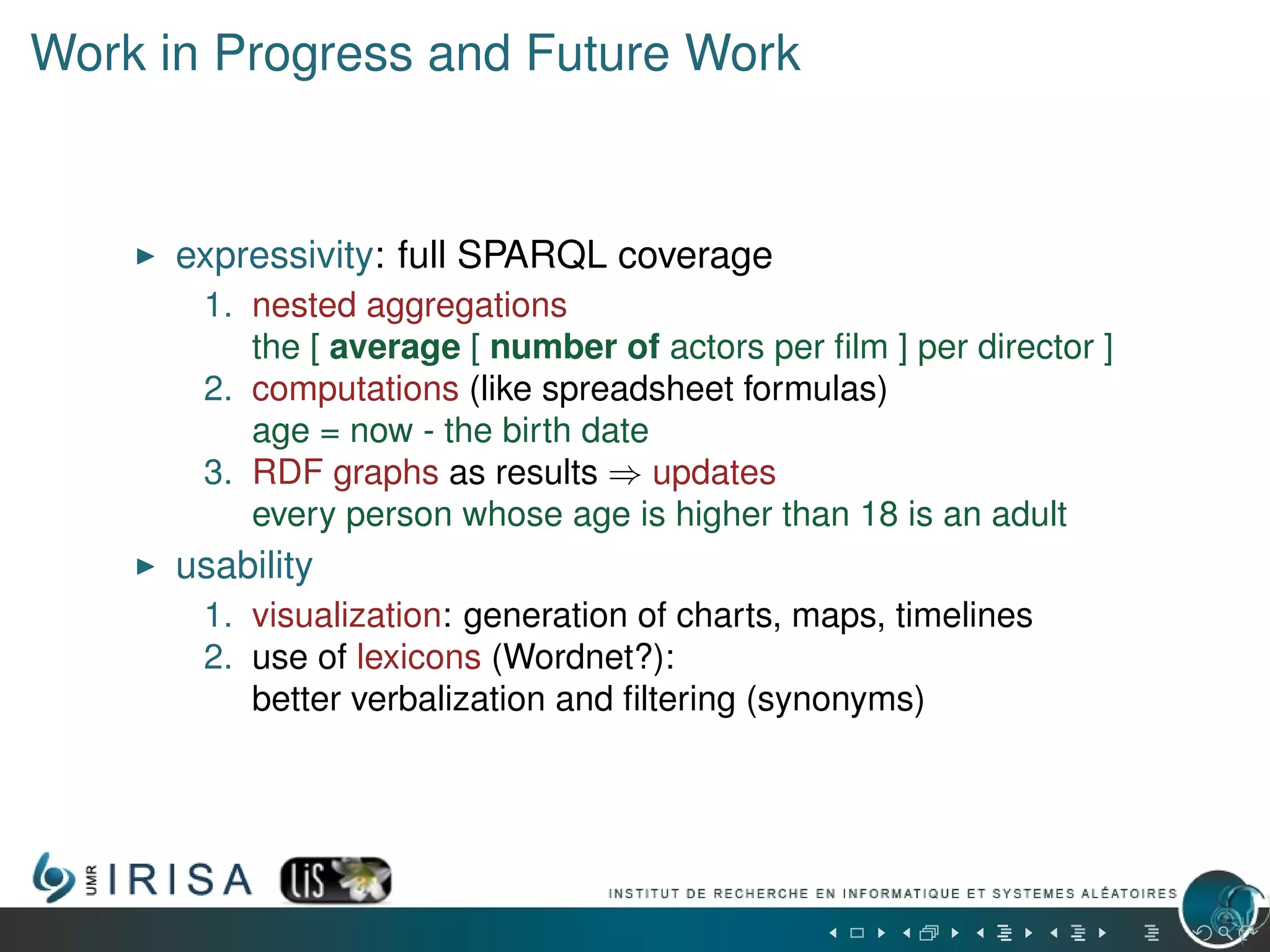 Work in Progress and Future Work
expressivity: full SPARQL coverage
1. nested aggregations
the [ average [ number of actors per ﬁlm ] per director ]
2. computations (like spreadsheet formulas)
age = now - the birth date
3. RDF graphs as results ⇒ updates
every person whose age is higher than 18 is an adult
usability
1. visualization: generation of charts, maps, timelines
2. use of lexicons (Wordnet?):
better verbalization and ﬁltering (synonyms)
 