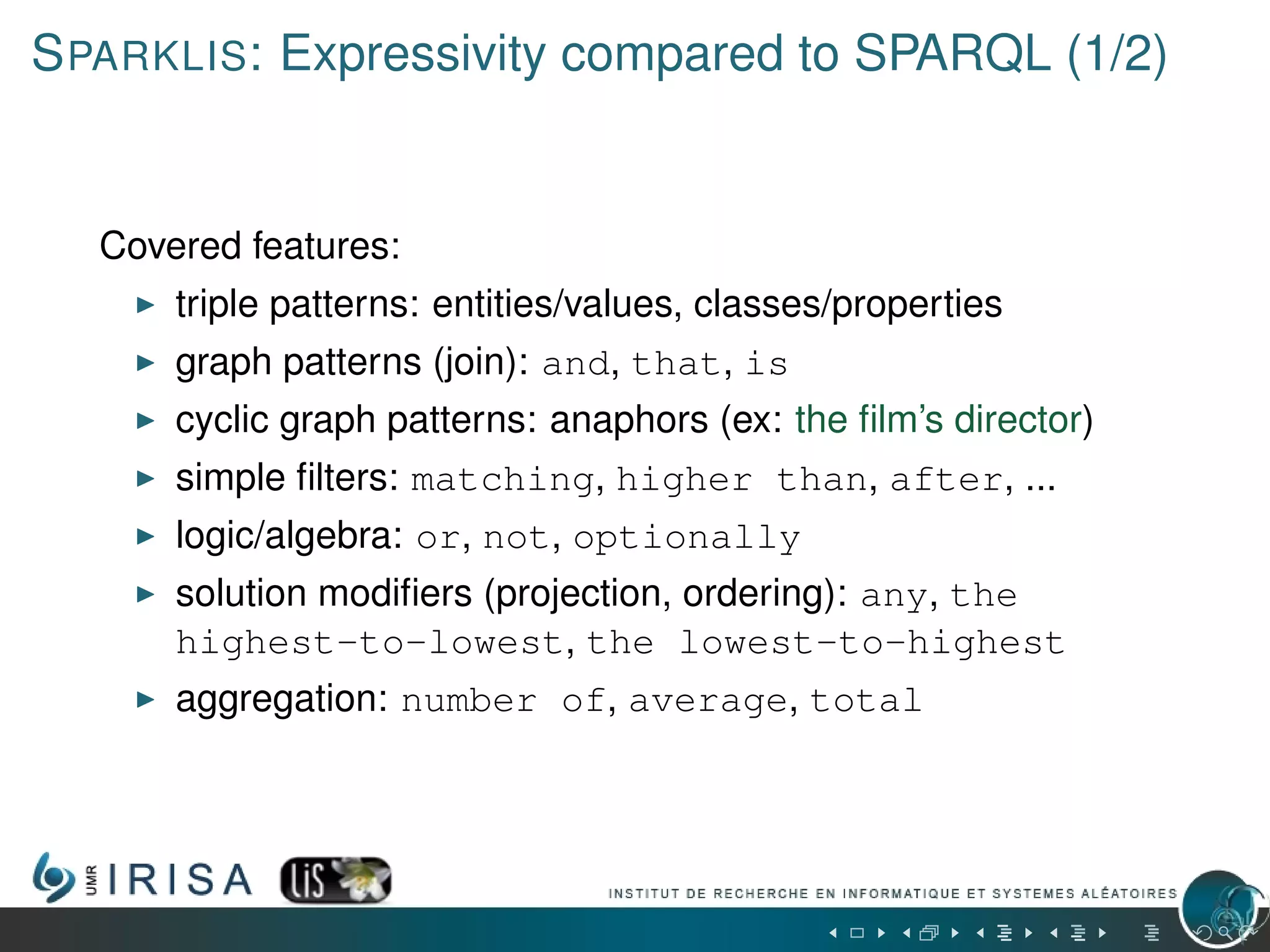 SPARKLIS: Expressivity compared to SPARQL (1/2)
Covered features:
triple patterns: entities/values, classes/properties
graph patterns (join): and, that, is
cyclic graph patterns: anaphors (ex: the ﬁlm’s director)
simple ﬁlters: matching, higher than, after, ...
logic/algebra: or, not, optionally
solution modiﬁers (projection, ordering): any, the
highest-to-lowest, the lowest-to-highest
aggregation: number of, average, total
 