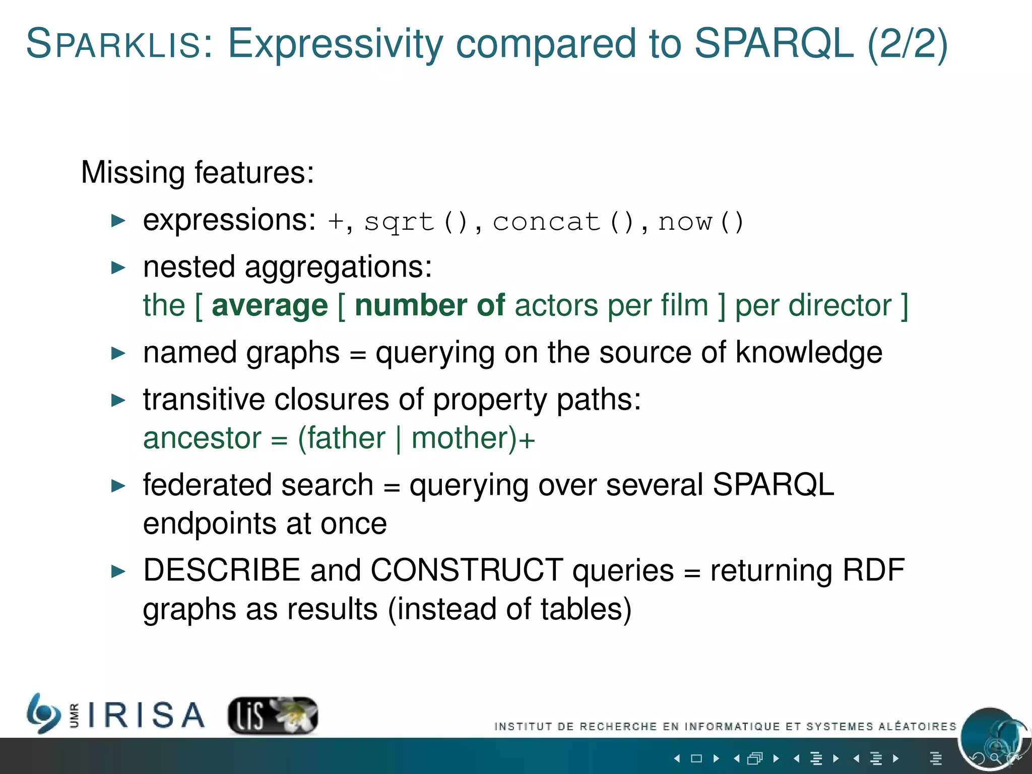 SPARKLIS: Expressivity compared to SPARQL (2/2)
Missing features:
expressions: +, sqrt(), concat(), now()
nested aggregations:
the [ average [ number of actors per ﬁlm ] per director ]
named graphs = querying on the source of knowledge
transitive closures of property paths:
ancestor = (father | mother)+
federated search = querying over several SPARQL
endpoints at once
DESCRIBE and CONSTRUCT queries = returning RDF
graphs as results (instead of tables)
 