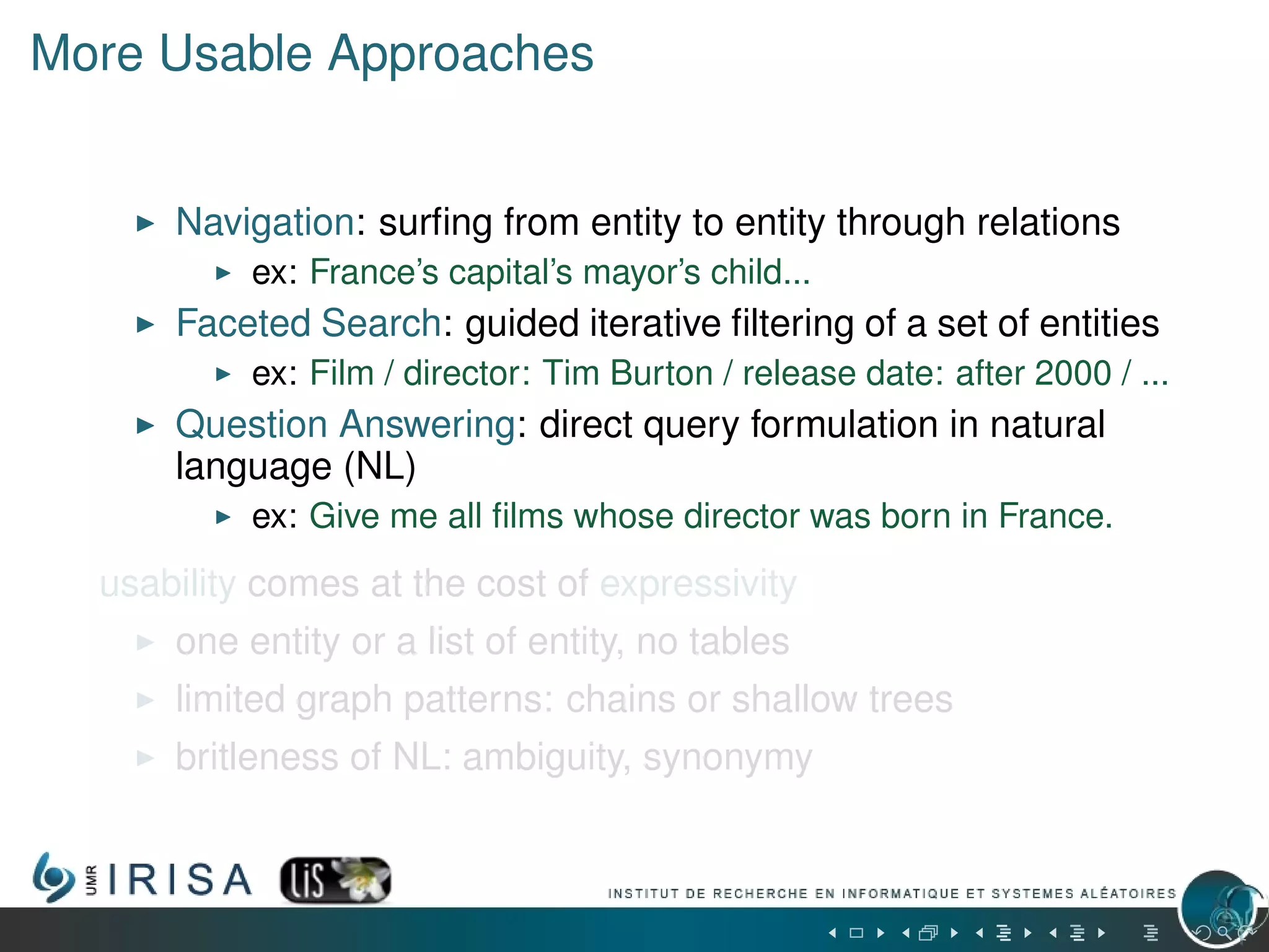 More Usable Approaches
Navigation: surﬁng from entity to entity through relations
ex: France’s capital’s mayor’s child...
Faceted Search: guided iterative ﬁltering of a set of entities
ex: Film / director: Tim Burton / release date: after 2000 / ...
Question Answering: direct query formulation in natural
language (NL)
ex: Give me all ﬁlms whose director was born in France.
usability comes at the cost of expressivity
one entity or a list of entity, no tables
limited graph patterns: chains or shallow trees
britleness of NL: ambiguity, synonymy
 