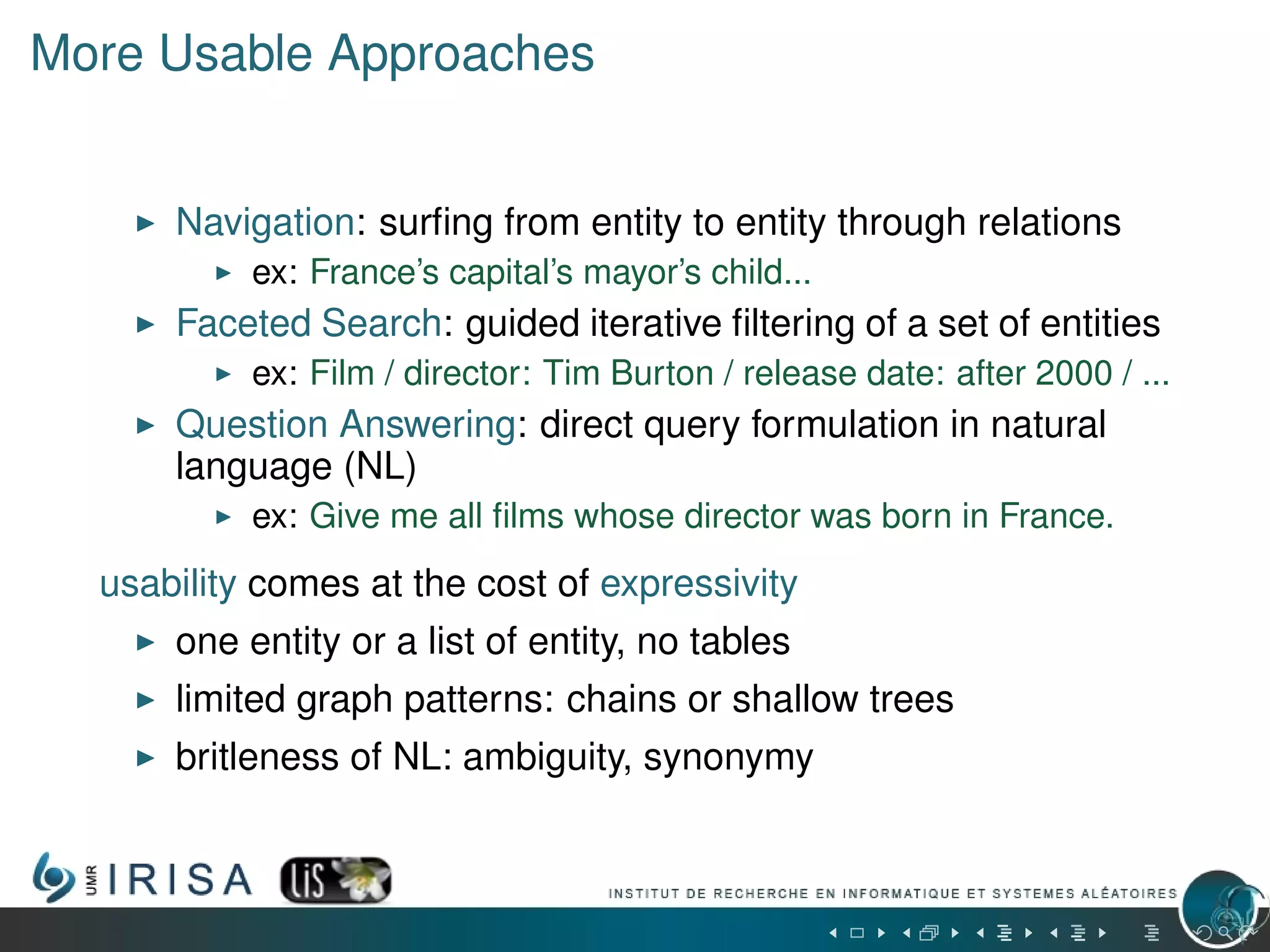 More Usable Approaches
Navigation: surﬁng from entity to entity through relations
ex: France’s capital’s mayor’s child...
Faceted Search: guided iterative ﬁltering of a set of entities
ex: Film / director: Tim Burton / release date: after 2000 / ...
Question Answering: direct query formulation in natural
language (NL)
ex: Give me all ﬁlms whose director was born in France.
usability comes at the cost of expressivity
one entity or a list of entity, no tables
limited graph patterns: chains or shallow trees
britleness of NL: ambiguity, synonymy
 
