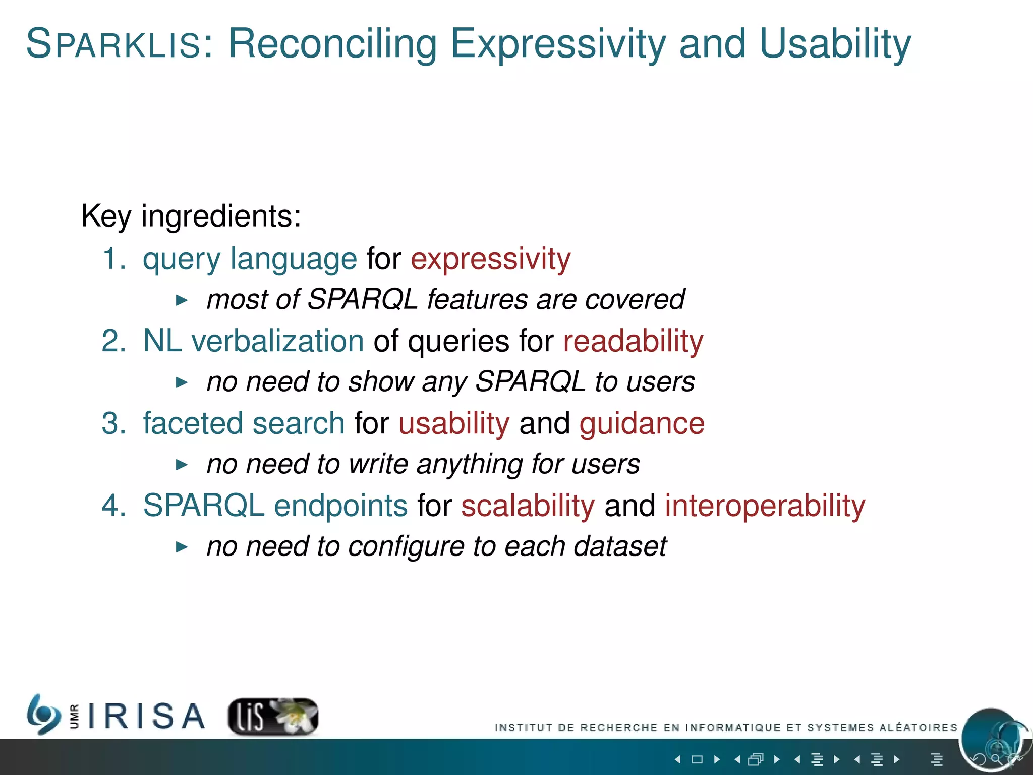 SPARKLIS: Reconciling Expressivity and Usability
Key ingredients:
1. query language for expressivity
most of SPARQL features are covered
2. NL verbalization of queries for readability
no need to show any SPARQL to users
3. faceted search for usability and guidance
no need to write anything for users
4. SPARQL endpoints for scalability and interoperability
no need to conﬁgure to each dataset
 