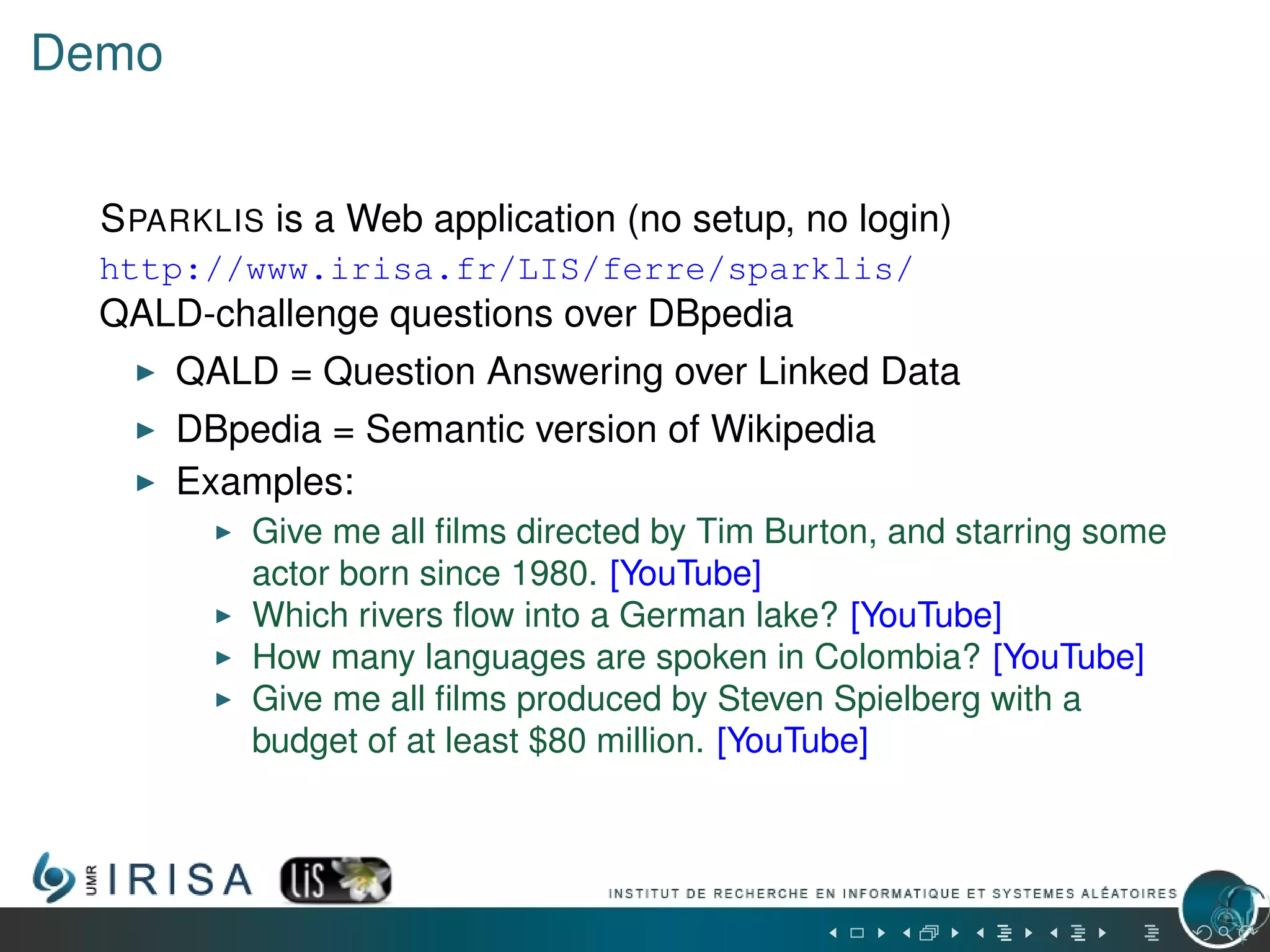 Demo
SPARKLIS is a Web application (no setup, no login)
http://www.irisa.fr/LIS/ferre/sparklis/
QALD-challenge questions over DBpedia
QALD = Question Answering over Linked Data
DBpedia = Semantic version of Wikipedia
Examples:
Give me all ﬁlms directed by Tim Burton, and starring some
actor born since 1980. [YouTube]
Which rivers ﬂow into a German lake? [YouTube]
How many languages are spoken in Colombia? [YouTube]
Give me all ﬁlms produced by Steven Spielberg with a
budget of at least $80 million. [YouTube]
 