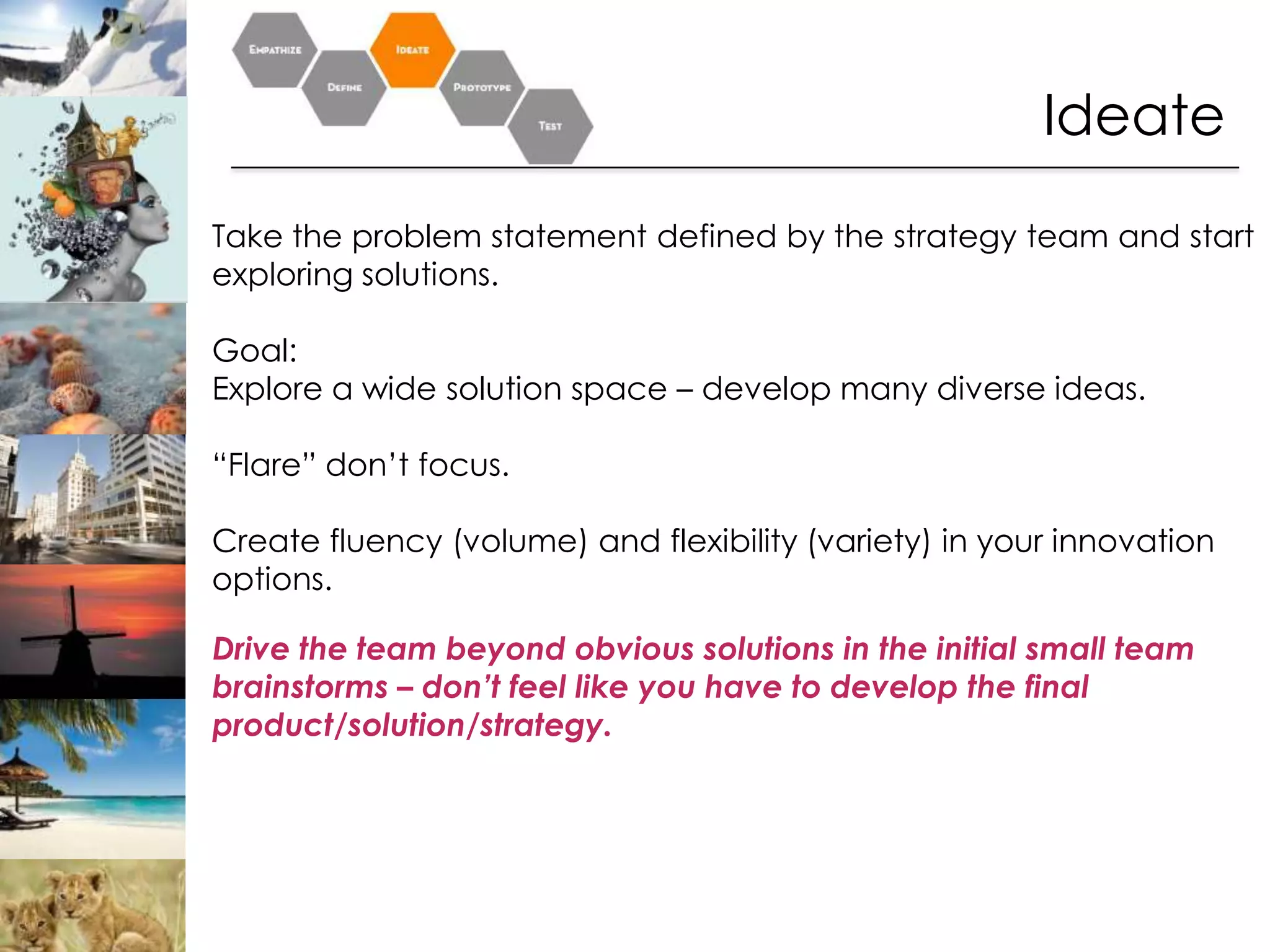 Ideate
Take the problem statement defined by the strategy team and start
exploring solutions.

Goal:
Explore a wide solution space – develop many diverse ideas.

“Flare” don’t focus.

Create fluency (volume) and flexibility (variety) in your innovation
options.

Drive the team beyond obvious solutions in the initial small team
brainstorms – don’t feel like you have to develop the final
product/solution/strategy.
 