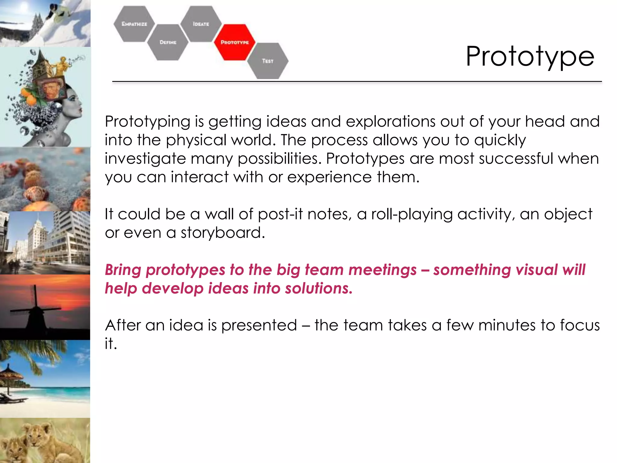 Prototype

Prototyping is getting ideas and explorations out of your head and
into the physical world. The process allows you to quickly
investigate many possibilities. Prototypes are most successful when
you can interact with or experience them.

It could be a wall of post-it notes, a roll-playing activity, an object
or even a storyboard.

Bring prototypes to the big team meetings – something visual will
help develop ideas into solutions.

After an idea is presented – the team takes a few minutes to focus
it.
 