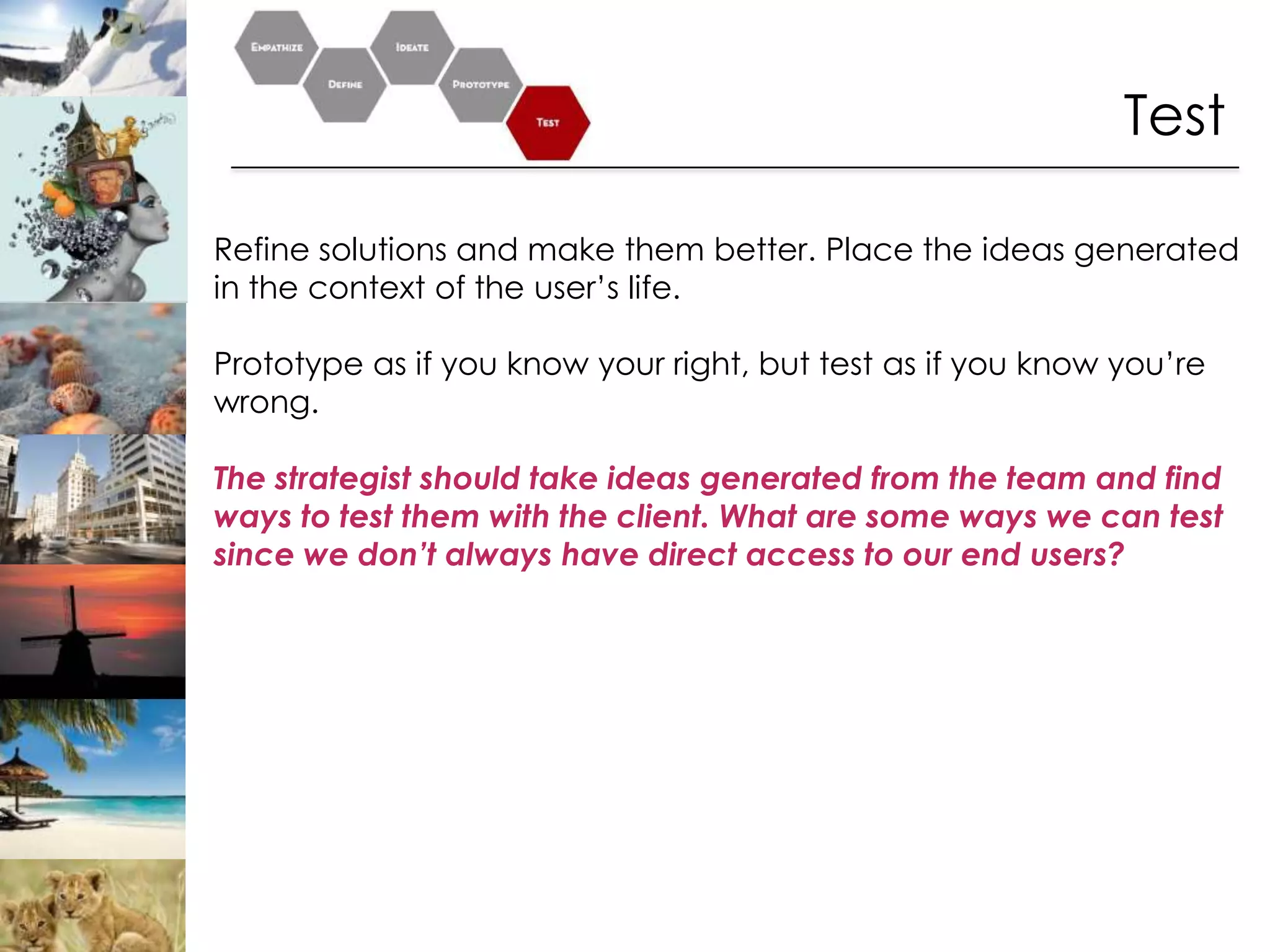 Test

Refine solutions and make them better. Place the ideas generated
in the context of the user’s life.

Prototype as if you know your right, but test as if you know you’re
wrong.

The strategist should take ideas generated from the team and find
ways to test them with the client. What are some ways we can test
since we don’t always have direct access to our end users?
 