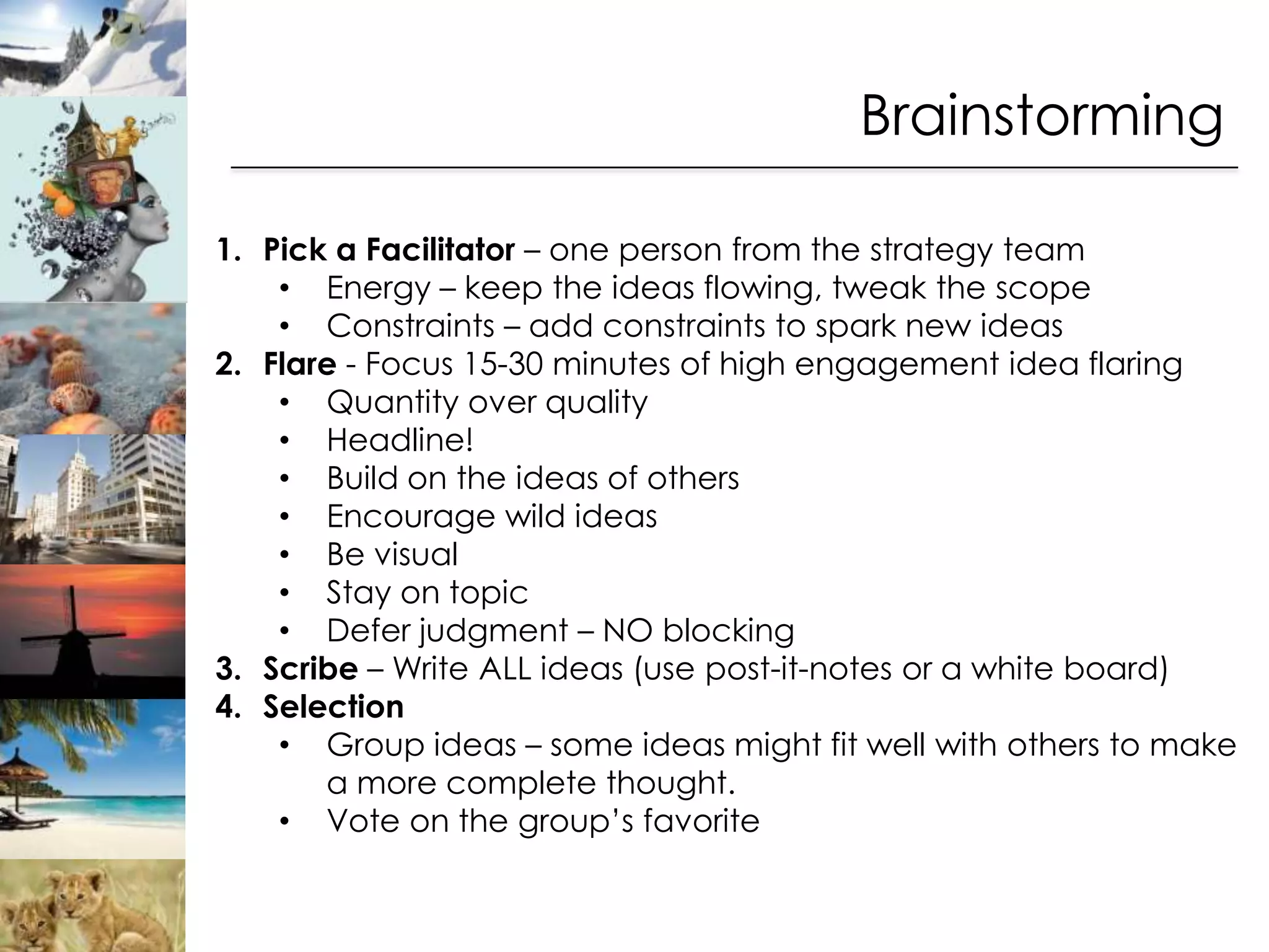 Brainstorming

1. Pick a Facilitator – one person from the strategy team
    • Energy – keep the ideas flowing, tweak the scope
    • Constraints – add constraints to spark new ideas
2. Flare - Focus 15-30 minutes of high engagement idea flaring
    • Quantity over quality
    • Headline!
    • Build on the ideas of others
    • Encourage wild ideas
    • Be visual
    • Stay on topic
    • Defer judgment – NO blocking
3. Scribe – Write ALL ideas (use post-it-notes or a white board)
4. Selection
    • Group ideas – some ideas might fit well with others to make
       a more complete thought.
    • Vote on the group’s favorite
 