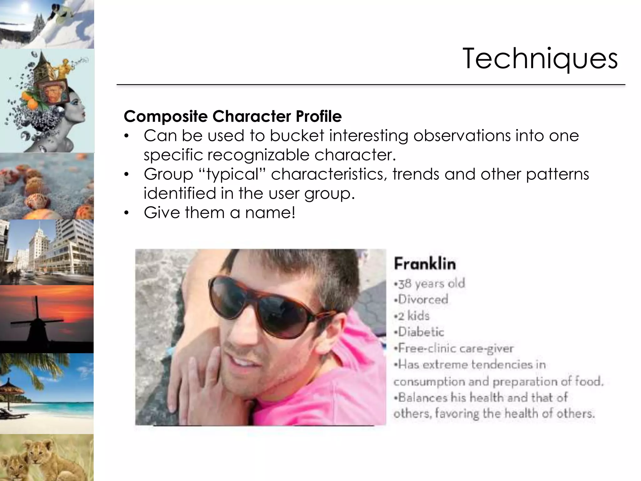 Techniques
Composite Character Profile
• Can be used to bucket interesting observations into one
  specific recognizable character.
• Group “typical” characteristics, trends and other patterns
  identified in the user group.
• Give them a name!
 