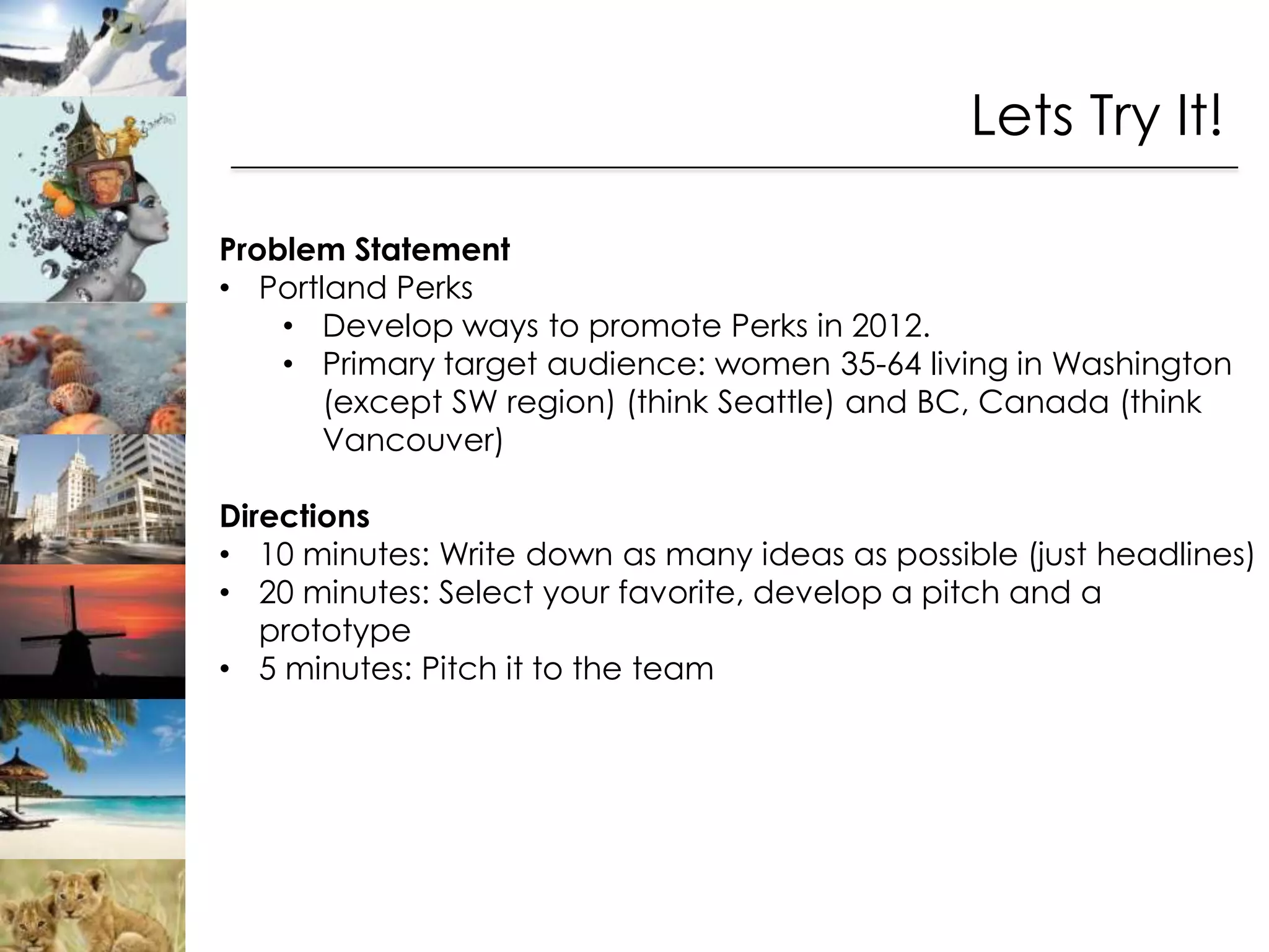 Lets Try It!

Problem Statement
• Portland Perks
    • Develop ways to promote Perks in 2012.
    • Primary target audience: women 35-64 living in Washington
       (except SW region) (think Seattle) and BC, Canada (think
       Vancouver)

Directions
• 10 minutes: Write down as many ideas as possible (just headlines)
• 20 minutes: Select your favorite, develop a pitch and a
   prototype
• 5 minutes: Pitch it to the team
 