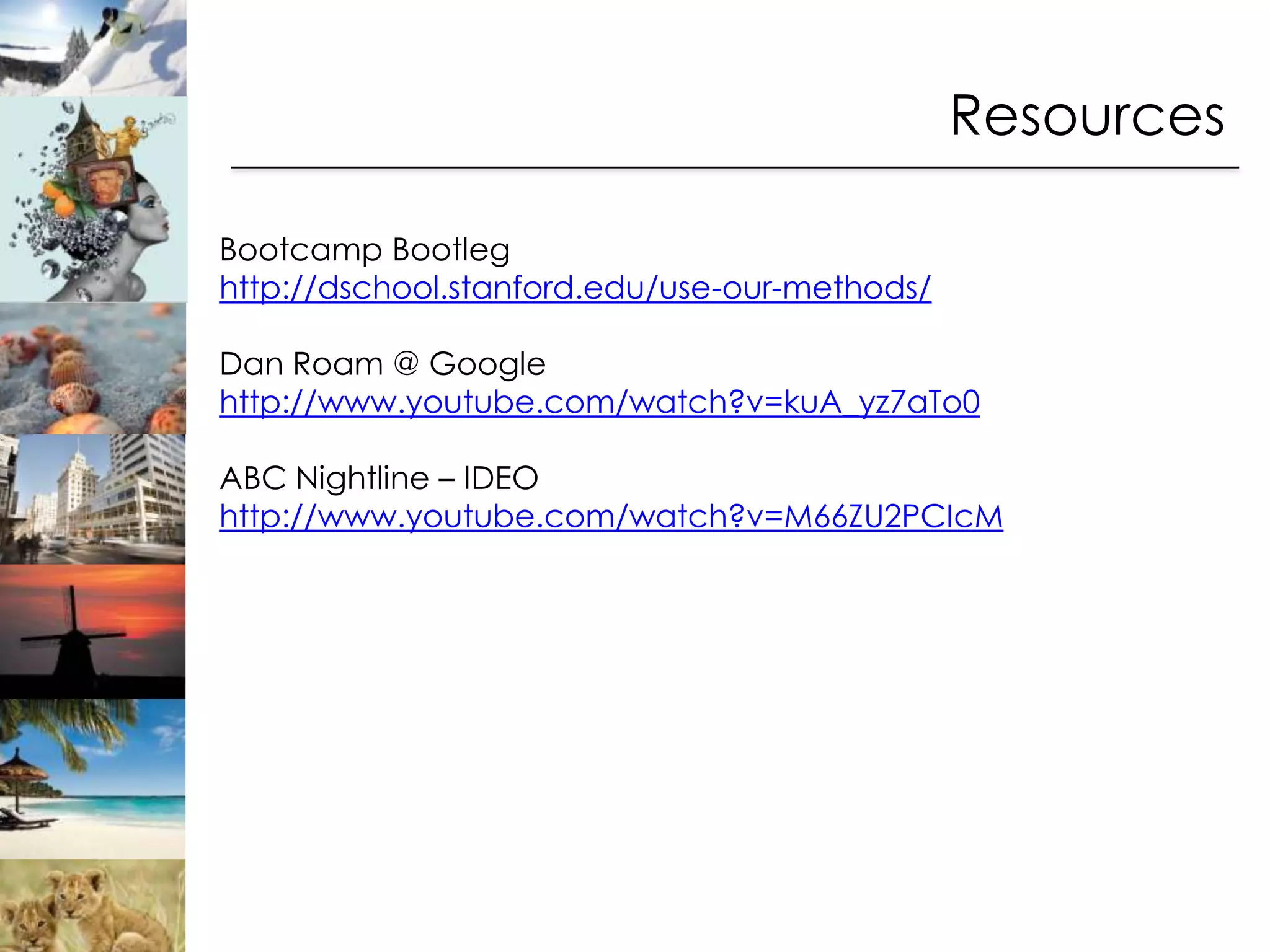 Resources

Bootcamp Bootleg
http://dschool.stanford.edu/use-our-methods/

Dan Roam @ Google
http://www.youtube.com/watch?v=kuA_yz7aTo0

ABC Nightline – IDEO
http://www.youtube.com/watch?v=M66ZU2PCIcM
 