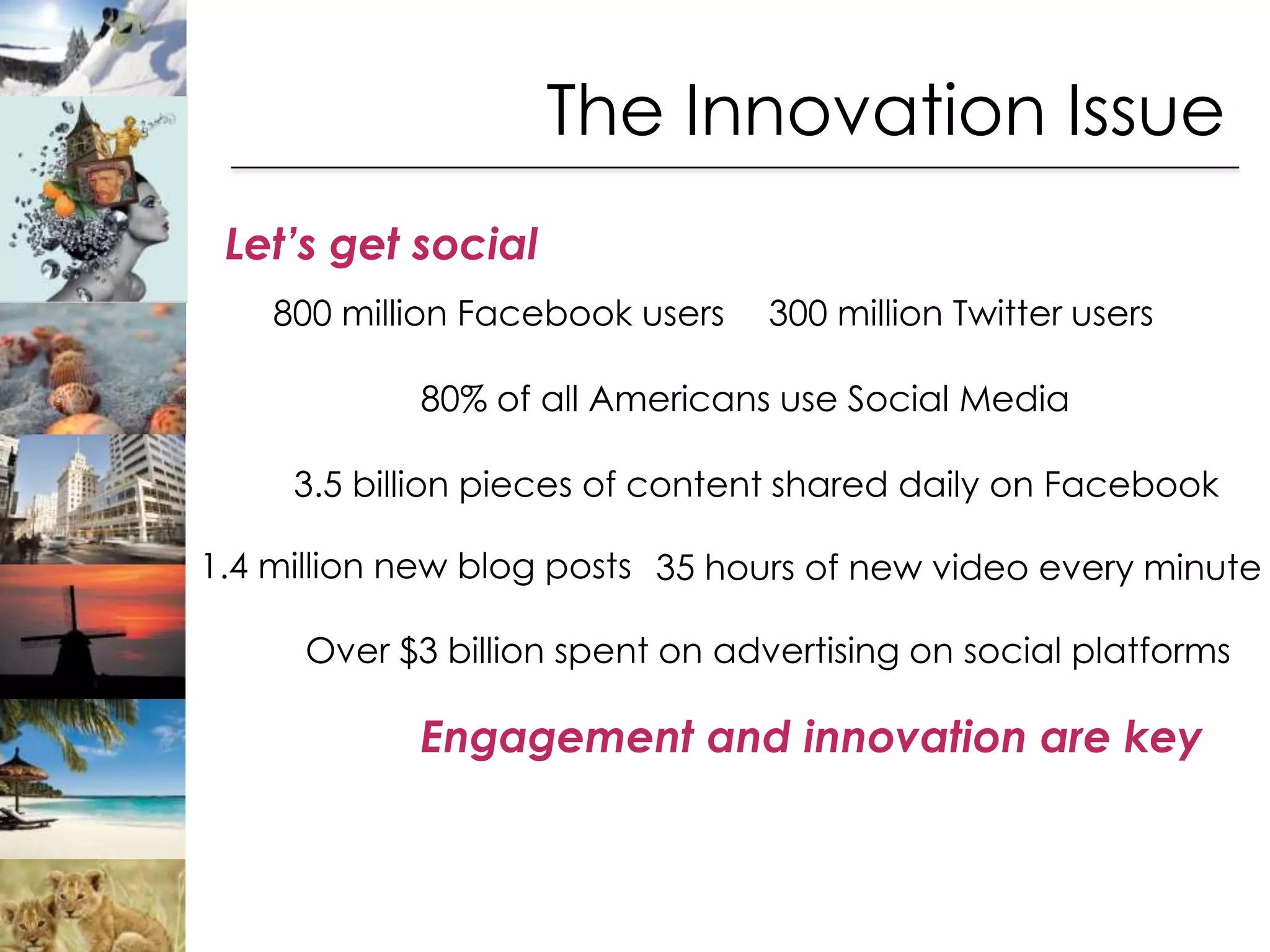 The Innovation Issue
 Let’s get social
    800 million Facebook users    300 million Twitter users

            80% of all Americans use Social Media

     3.5 billion pieces of content shared daily on Facebook

1.4 million new blog posts 35 hours of new video every minute

      Over $3 billion spent on advertising on social platforms

            Engagement and innovation are key
 