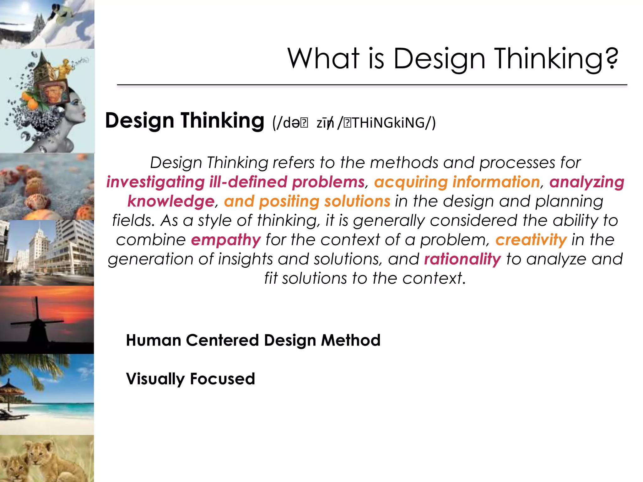 What is Design Thinking?

Design Thinking (/dəˈzīn /ˈ
                       / THiNGkiNG/)

       Design Thinking refers to the methods and processes for
investigating ill-defined problems, acquiring information, analyzing
    knowledge, and positing solutions in the design and planning
 fields. As a style of thinking, it is generally considered the ability to
  combine empathy for the context of a problem, creativity in the
generation of insights and solutions, and rationality to analyze and
                        fit solutions to the context.


  Human Centered Design Method

  Visually Focused
 