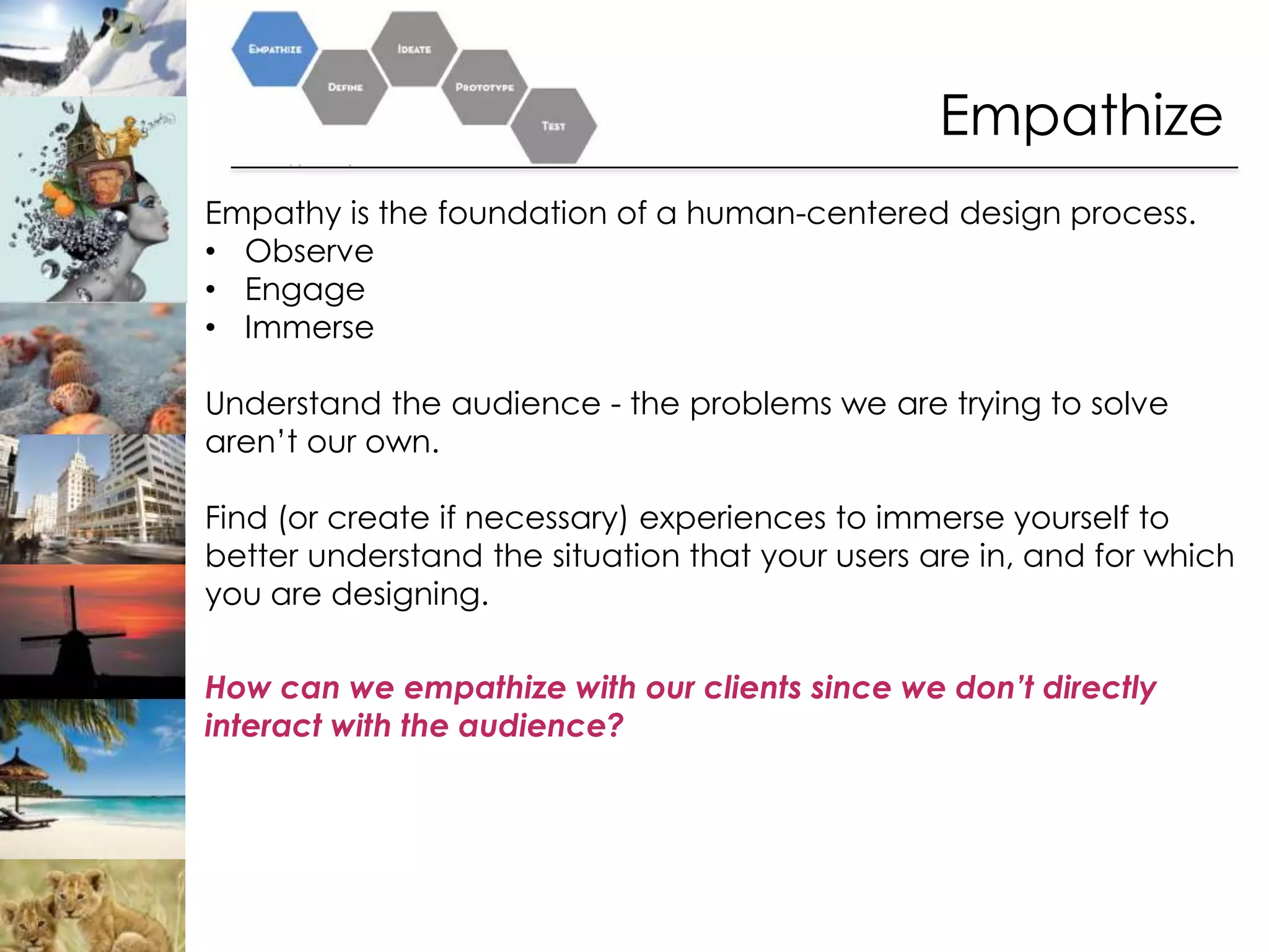 Empathize
Empathy is the foundation of a human-centered design process.
• Observe
• Engage
• Immerse

Understand the audience - the problems we are trying to solve
aren’t our own.

Find (or create if necessary) experiences to immerse yourself to
better understand the situation that your users are in, and for which
you are designing.

How can we empathize with our clients since we don’t directly
interact with the audience?
 