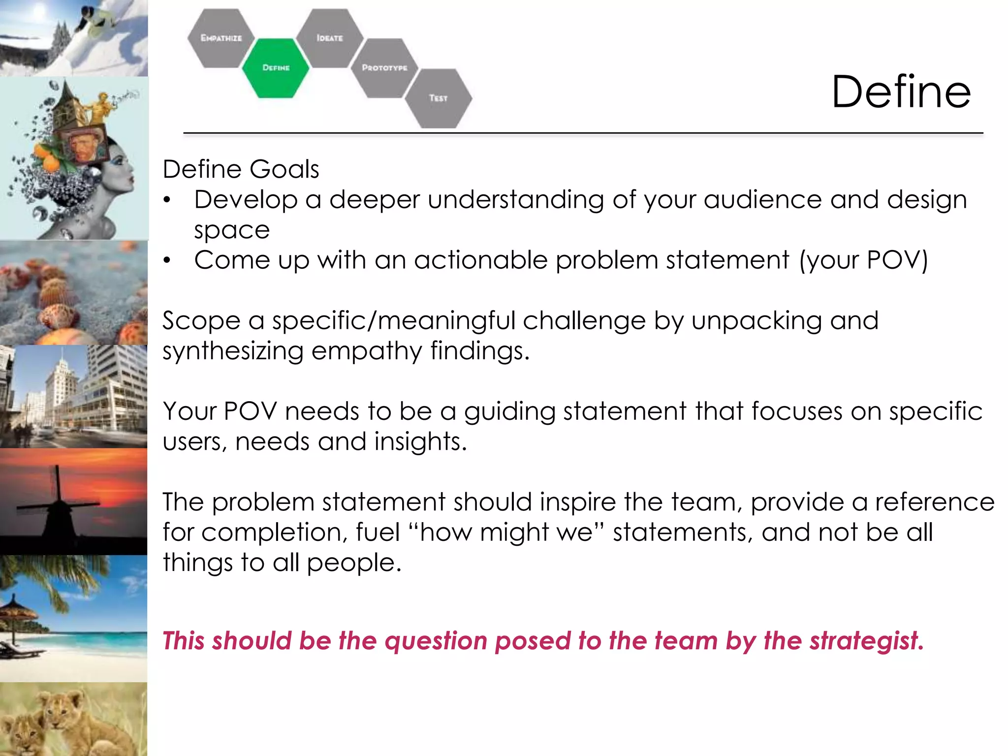 Define
Define Goals
• Develop a deeper understanding of your audience and design
  space
• Come up with an actionable problem statement (your POV)

Scope a specific/meaningful challenge by unpacking and
synthesizing empathy findings.

Your POV needs to be a guiding statement that focuses on specific
users, needs and insights.

The problem statement should inspire the team, provide a reference
for completion, fuel “how might we” statements, and not be all
things to all people.


This should be the question posed to the team by the strategist.
 