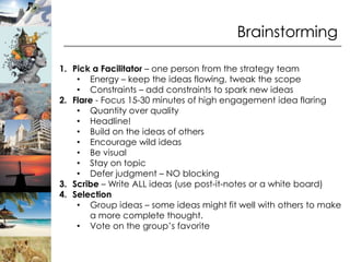 Brainstorming

1. Pick a Facilitator – one person from the strategy team
    • Energy – keep the ideas flowing, tweak the scope
    • Constraints – add constraints to spark new ideas
2. Flare - Focus 15-30 minutes of high engagement idea flaring
    • Quantity over quality
    • Headline!
    • Build on the ideas of others
    • Encourage wild ideas
    • Be visual
    • Stay on topic
    • Defer judgment – NO blocking
3. Scribe – Write ALL ideas (use post-it-notes or a white board)
4. Selection
    • Group ideas – some ideas might fit well with others to make
       a more complete thought.
    • Vote on the group’s favorite
 