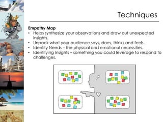 Techniques
Empathy Map
• Helps synthesize your observations and draw out unexpected
  insights.
• Unpack what your audience says, does, thinks and feels.
• Identify Needs – the physical and emotional necessities.
• Identifying Insights – something you could leverage to respond to
  challenges.
 