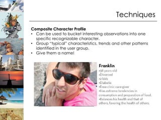 Techniques
Composite Character Profile
• Can be used to bucket interesting observations into one
  specific recognizable character.
• Group “typical” characteristics, trends and other patterns
  identified in the user group.
• Give them a name!
 