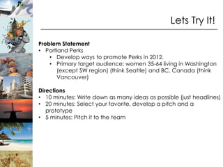 Lets Try It!

Problem Statement
• Portland Perks
    • Develop ways to promote Perks in 2012.
    • Primary target audience: women 35-64 living in Washington
       (except SW region) (think Seattle) and BC, Canada (think
       Vancouver)

Directions
• 10 minutes: Write down as many ideas as possible (just headlines)
• 20 minutes: Select your favorite, develop a pitch and a
   prototype
• 5 minutes: Pitch it to the team
 