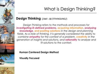 What is Design Thinking?

Design Thinking (/dəˈzīn /ˈ
                       / THiNGkiNG/)

       Design Thinking refers to the methods and processes for
investigating ill-defined problems, acquiring information, analyzing
    knowledge, and positing solutions in the design and planning
 fields. As a style of thinking, it is generally considered the ability to
  combine empathy for the context of a problem, creativity in the
generation of insights and solutions, and rationality to analyze and
                        fit solutions to the context.


  Human Centered Design Method

  Visually Focused
 
