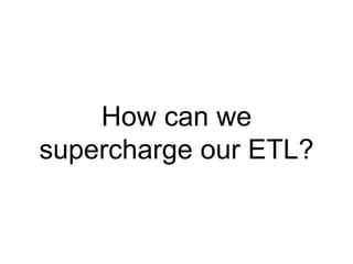 How can we 
supercharge our ETL? 
 