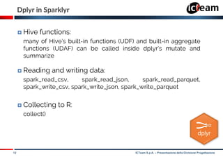 12 ICTeam S.p.A. – Presentazione della Divisione Progettazione
Dplyr in Sparklyr
 Hive functions:
many of Hive’s built-in functions (UDF) and built-in aggregate
functions (UDAF) can be called inside dplyr’s mutate and
summarize
 Reading and writing data:
spark_read_csv, spark_read_json, spark_read_parquet,
spark_write_csv, spark_write_json, spark_write_parquet
 Collecting to R:
collect()
 