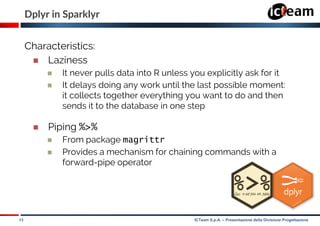 13 ICTeam S.p.A. – Presentazione della Divisione Progettazione
Dplyr in Sparklyr
Characteristics:
 Laziness
 It never pulls data into R unless you explicitly ask for it
 It delays doing any work until the last possible moment:
it collects together everything you want to do and then
sends it to the database in one step
 Piping %>%
 From package magrittr
 Provides a mechanism for chaining commands with a
forward-pipe operator
 