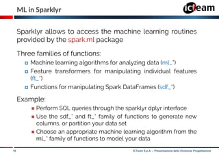 16 ICTeam S.p.A. – Presentazione della Divisione Progettazione
ML in Sparklyr
Sparklyr allows to access the machine learning routines
provided by the spark.ml package
Three families of functions:
 Machine learning algorithms for analyzing data (ml_*)
 Feature transformers for manipulating individual features
(ft_*)
 Functions for manipulating Spark DataFrames (sdf_*)
Example:
 Perform SQL queries through the sparklyr dplyr interface
 Use the sdf_* and ft_* family of functions to generate new
columns, or partition your data set
 Choose an appropriate machine learning algorithm from the
ml_* family of functions to model your data
 