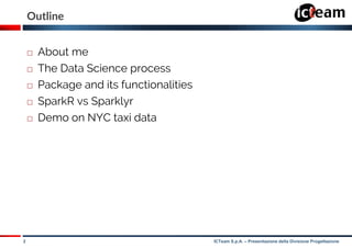 2 ICTeam S.p.A. – Presentazione della Divisione Progettazione
Outline
 About me
 The Data Science process
 Package and its functionalities
 SparkR vs Sparklyr
 Demo on NYC taxi data
 