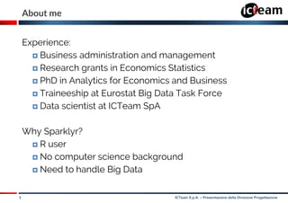3 ICTeam S.p.A. – Presentazione della Divisione Progettazione
About me
Experience:
 Business administration and management
 Research grants in Economics Statistics
 PhD in Analytics for Economics and Business
 Traineeship at Eurostat Big Data Task Force
 Data scientist at ICTeam SpA
Why Sparklyr?
 R user
 No computer science background
 Need to handle Big Data
 