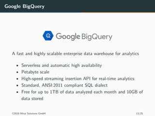 Google BigQuery
A fast and highly scalable enterprise data warehouse for analytics
• Serverless and automatic high availability
• Petabyte scale
• High-speed streaming insertion API for real-time analytics
• Standard, ANSI:2011 compliant SQL dialect
• Free for up to 1TB of data analyzed each month and 10GB of
data stored
©2018 Mirai Solutions GmbH 13/25
 