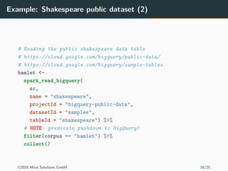 Example: Shakespeare public dataset (2)
# Reading the public shakespeare data table
# https://cloud.google.com/bigquery/public-data/
# https://cloud.google.com/bigquery/sample-tables
hamlet <-
spark_read_bigquery(
sc,
name = "shakespeare",
projectId = "bigquery-public-data",
datasetId = "samples",
tableId = "shakespeare") %>%
# NOTE: predicate pushdown to BigQuery!
filter(corpus == "hamlet") %>%
collect()
©2018 Mirai Solutions GmbH 16/25
 
