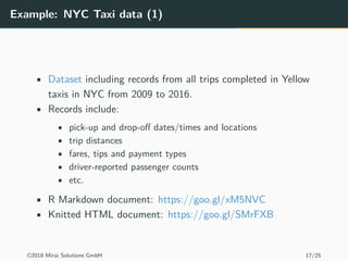 Example: NYC Taxi data (1)
• Dataset including records from all trips completed in Yellow
taxis in NYC from 2009 to 2016.
• Records include:
• pick-up and drop-off dates/times and locations
• trip distances
• fares, tips and payment types
• driver-reported passenger counts
• etc.
• R Markdown document: https://goo.gl/xM5NVC
• Knitted HTML document: https://goo.gl/SMrFXB
©2018 Mirai Solutions GmbH 17/25
 