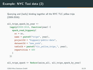Example: NYC Taxi data (2)
Querying and (lazily) binding together all the NYC TLC yellow trips
(2009-2016):
all_trips_spark_by_year <-
lapply(2009:2016, function(year) {
spark_read_bigquery(
sc = sc,
name = paste0("trips", year),
projectId = "bigquery-public-data",
datasetId = "new_york",
tableId = paste0("tlc_yellow_trips_", year),
repartition = 400
)
})
all_trips_spark <- Reduce(union_all, all_trips_spark_by_year)
©2018 Mirai Solutions GmbH 18/25
 