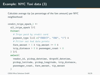 Example: NYC Taxi data (3)
Calculate average tip (as percentage of the fare amount) per NYC
neighborhood:
credit_trips_spark_1 <-
all_trips_spark %>%
filter(
# Trips paid by credit card
payment_type %in% c("CREDIT", "CRD", "1") &
# Filter out bad data points
fare_amount > 1 & tip_amount >= 0 &
trip_distance > 0 & passenger_count > 0
) %>%
select(
vendor_id, pickup_datetime, dropoff_datetime,
pickup_latitude, pickup_longitude, trip_distance,
passenger_count, fare_amount, tip_amount
)
©2018 Mirai Solutions GmbH 19/25
 