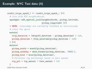 Example: NYC Taxi data (4)
credit_trips_spark_2 <- credit_trips_spark_1 %>%
# Join with NYC neighborhoods
sparkgeo::sdf_spatial_join(neighborhoods, pickup_latitude,
pickup_longitude) %>%
# NOTE: timestamps are currently returned as microseconds
# since the epoch
mutate(
trip_duration = (dropoff_datetime - pickup_datetime) / 1e6,
pickup_datetime = from_unixtime(pickup_datetime / 1e6)
) %>%
mutate(
pickup_month = month(pickup_datetime),
pickup_weekday = date_format(pickup_datetime, 'EEEE'),
pickup_hour = hour(pickup_datetime),
# Calculate tip percentage based on fare amount
tip_pct = tip_amount / fare_amount * 100
)
©2018 Mirai Solutions GmbH 20/25
 