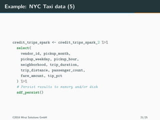Example: NYC Taxi data (5)
credit_trips_spark <- credit_trips_spark_2 %>%
select(
vendor_id, pickup_month,
pickup_weekday, pickup_hour,
neighborhood, trip_duration,
trip_distance, passenger_count,
fare_amount, tip_pct
) %>%
# Persist results to memory and/or disk
sdf_persist()
©2018 Mirai Solutions GmbH 21/25
 