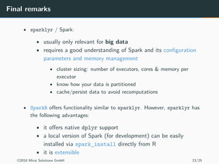 Final remarks
• sparklyr / Spark:
• usually only relevant for big data
• requires a good understanding of Spark and its configuration
parameters and memory management
• cluster sizing: number of executors, cores & memory per
executor
• know how your data is partitioned
• cache/persist data to avoid recomputations
• SparkR offers functionality similar to sparklyr. However, sparklyr has
the following advantages:
• it offers native dplyr support
• a local version of Spark (for development) can be easily
installed via spark_install directly from R
• it is extensible
©2018 Mirai Solutions GmbH 23/25
 