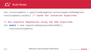 ®
© 2014 MapR Technologies 14
Model Evaluation
// Test on a positive example (spam)
Vector posTest = tf.transform(Arrays.asList(
"O M G GET cheap stuff by sending money to...".split(" ")));
// negative test not spam
Vector negTest = tf.transform(Arrays.asList(
"Hi Dad, I started studying Spark the other ...".split(" ")));
System.out.println("Prediction for positive: " +
model.predict(posTest));
System.out.println("Prediction for negative: " +
model.predict(negTest));
 