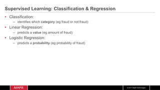 © 2017 MapR Technologies
Supervised Learning: Classification & Regression
•  Classification:
–  identifies which category (eg fraud or not fraud)
•  Linear Regression:
–  predicts a value (eg amount of fraud)
•  Logistic Regression:
–  predicts a probability (eg probability of fraud)
 