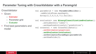 © 2017 MapR Technologies
Parameter Tuning with CrossValidator with a Paramgrid
CrossValidator
•  Given:
–  Estimator
–  Parameter grid
–  Evaluator
•  Find best parameters and
model
val paramGrid = new ParamGridBuilder()
.addGrid(dTree.maxDepth,
Array(2,3,4,5,6,7)).build()
val evaluator= new BinaryClassificationEvaluator()
.setLabelCol("label")
.setRawPredictionCol("prediction")
val crossval = new CrossValidator()
.setEstimator(pipeline)
.setEvaluator(evaluator)
.setEstimatorParamMaps(paramGrid)
.setNumFolds(3)
 