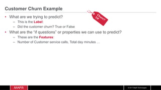 © 2017 MapR Technologies
Customer Churn Example
•  What are we trying to predict?
–  This is the Label:
–  Did the customer churn? True or False
•  What are the “if questions” or properties we can use to predict?
–  These are the Features:
–  Number of Customer service calls, Total day minutes …
 
