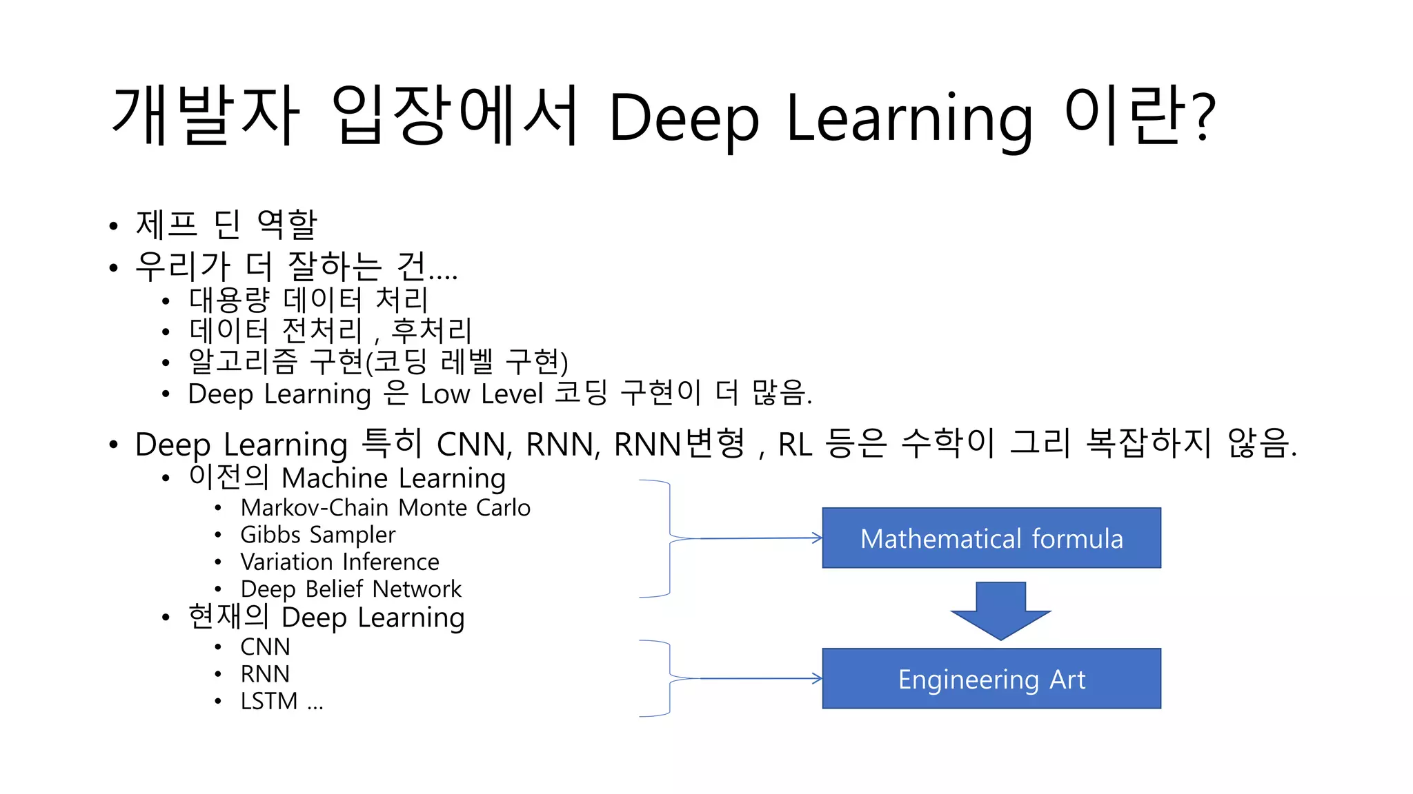 개발자 입장에서 Deep Learning 이란?
• 제프 딘 역할
• 우리가 더 잘하는 건….
• 대용량 데이터 처리
• 데이터 전처리 , 후처리
• 알고리즘 구현(코딩 레벨 구현)
• Deep Learning 은 Low Level 코딩 구현이 더 많음.
• Deep Learning 특히 CNN, RNN, RNN변형 , RL 등은 수학이 그리 복잡하지 않음.
• 이전의 Machine Learning
• Markov-Chain Monte Carlo
• Gibbs Sampler
• Variation Inference
• Deep Belief Network
• 현재의 Deep Learning
• CNN
• RNN
• LSTM …
Mathematical formula
Engineering Art
 
